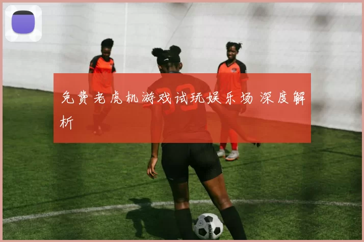 免费老虎机游戏试玩娱乐场 深度解析